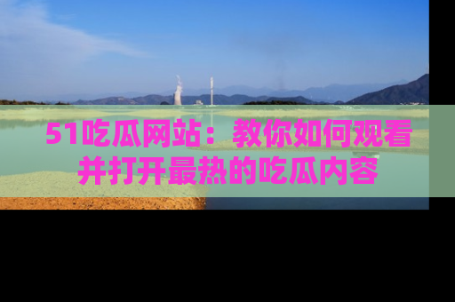 51吃瓜网站：教你如何观看并打开最热的吃瓜内容
