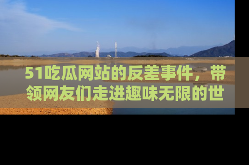 51吃瓜网站的反差事件，带领网友们走进趣味无限的世界