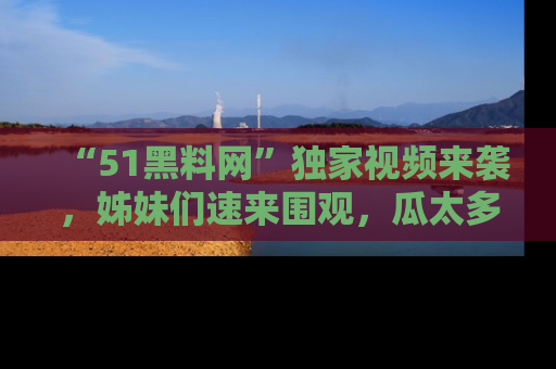 “51黑料网”独家视频来袭,姊妹们速来围观,瓜太多简直停不下来!