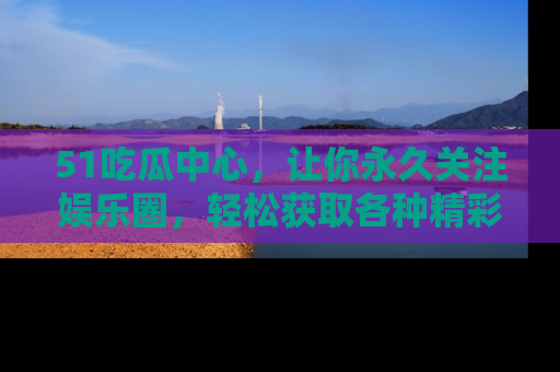 51吃瓜中心，让你永久关注娱乐圈，轻松获取各种精彩的吃瓜信息！