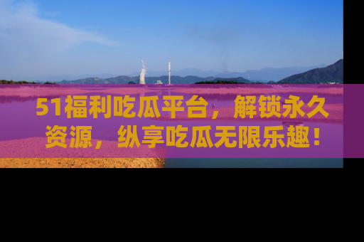 51福利吃瓜平台，解锁永久资源，纵享吃瓜无限乐趣！