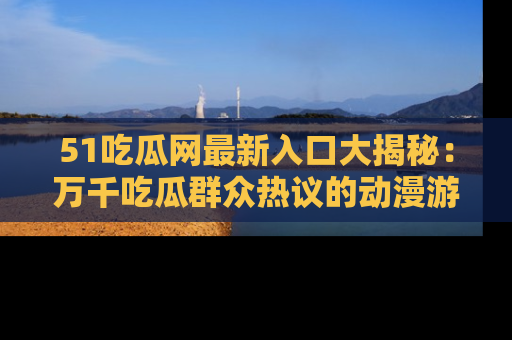 51吃瓜网最新入口大揭秘：万千吃瓜群众热议的动漫游戏事件