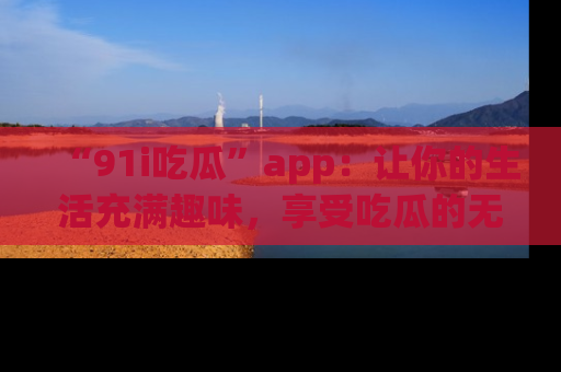 “91i吃瓜”app:让你的生活充满趣味,享受吃瓜的无限乐趣!