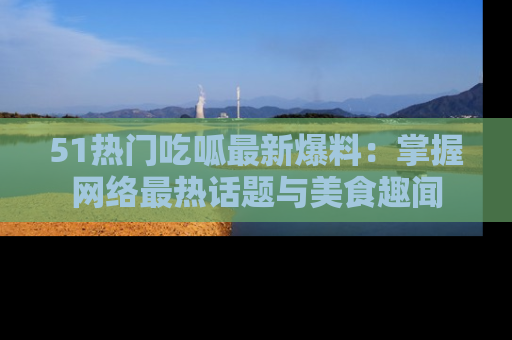 51热门吃呱最新爆料：掌握网络最热话题与美食趣闻