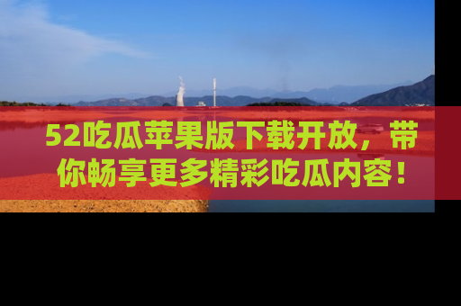 52吃瓜苹果版下载开放，带你畅享更多精彩吃瓜内容！