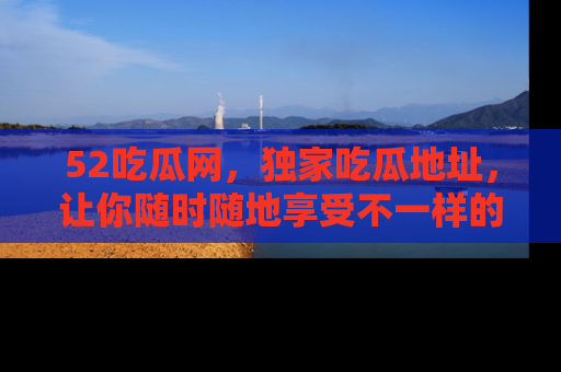 52吃瓜网，独家吃瓜地址，让你随时随地享受不一样的观看体验！