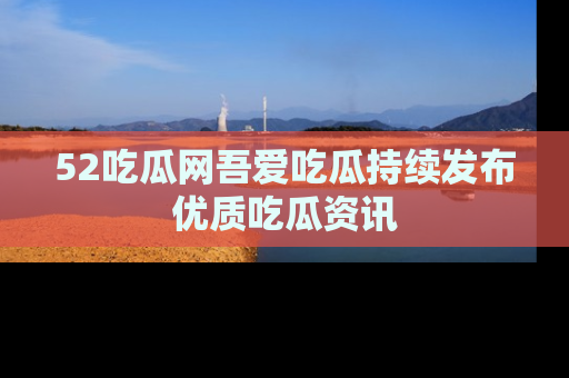 52吃瓜网吾爱吃瓜持续发布优质吃瓜资讯