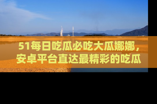 51每日吃瓜必吃大瓜娜娜，安卓平台直达最精彩的吃瓜内容。