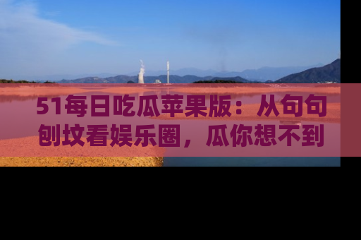 51每日吃瓜苹果版：从句句刨坟看娱乐圈，瓜你想不到的精彩纷呈！