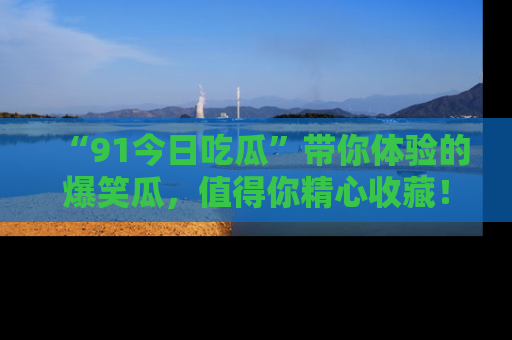 “91今日吃瓜”带你体验的爆笑瓜,值得你精心收藏!
