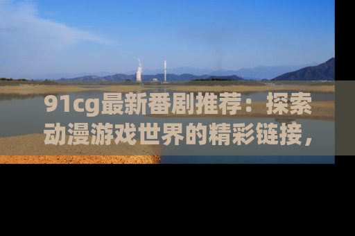 91cg最新番剧推荐：探索动漫游戏世界的精彩链接，尽在此处！