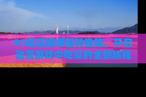 91吃瓜视频强势登陆,开启动漫游戏中吃瓜的全新旅程!