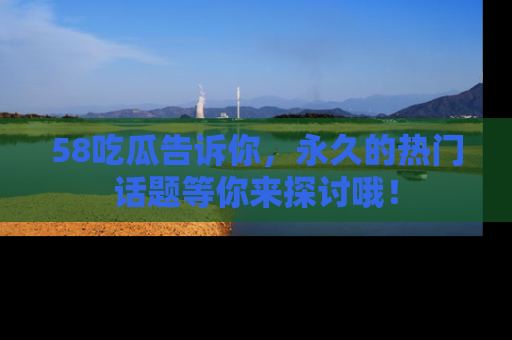 58吃瓜告诉你，永久的热门话题等你来探讨哦！