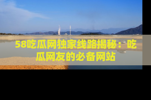 58吃瓜网独家线路揭秘：吃瓜网友的必备网站
