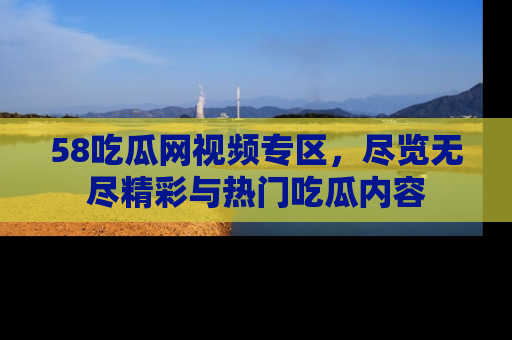 58吃瓜网视频专区，尽览无尽精彩与热门吃瓜内容