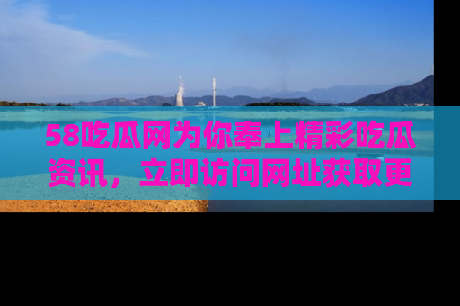 58吃瓜网为你奉上精彩吃瓜资讯，立即访问网址获取更多内容！