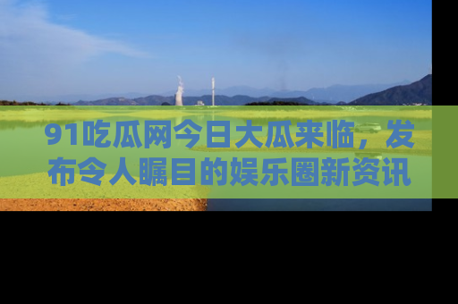91吃瓜网今日大瓜来临,发布令人瞩目的娱乐圈新资讯!