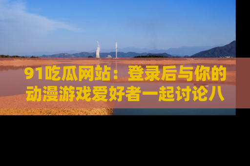 91吃瓜网站:登录后与你的动漫游戏爱好者一起讨论八卦!