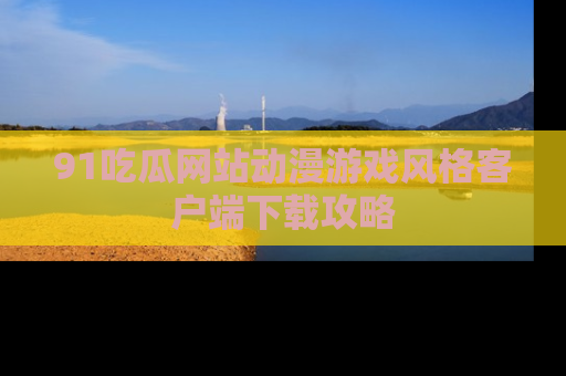 91吃瓜网站动漫游戏风格客户端下载攻略