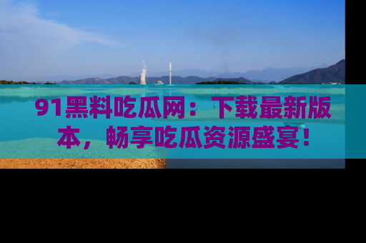 91黑料吃瓜网:下载最新版本,畅享吃瓜资源盛宴!