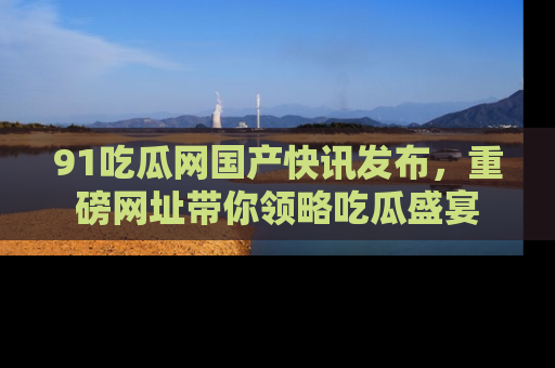 91吃瓜网国产快讯发布，重磅网址带你领略吃瓜盛宴