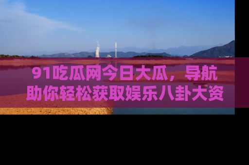 91吃瓜网今日大瓜,导航助你轻松获取娱乐八卦大资讯
