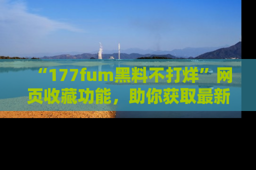 “177fum黑料不打烊”网页收藏功能,助你获取最新黑料动态