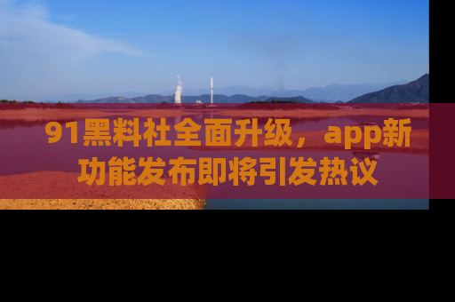 91黑料社全面升级,app新功能发布即将引发热议