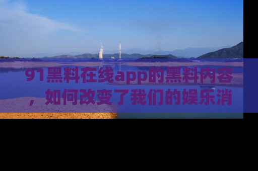 91黑料在线app的黑料内容,如何改变了我们的娱乐消费习惯?