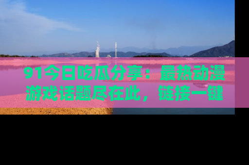 91今日吃瓜分享:最热动漫游戏话题尽在此,链接一键畅游!