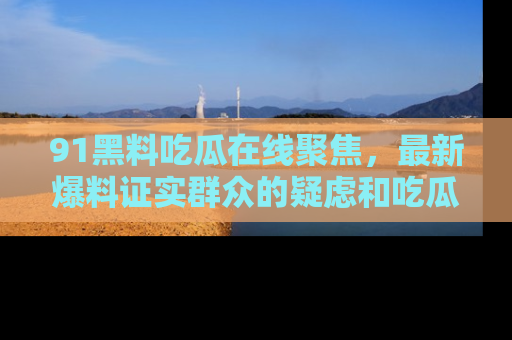 91黑料吃瓜在线聚焦,最新爆料证实群众的疑虑和吃瓜乐趣!