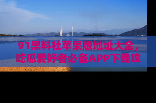 91黑料社苹果版地址大全,吃瓜爱好者必备APP下载攻略