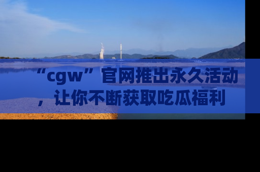 “cgw”官网推出永久活动,让你不断获取吃瓜福利