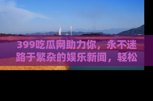 399吃瓜网助力你,永不迷路于繁杂的娱乐新闻,轻松追踪热点!