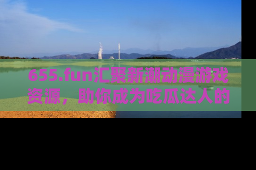 655.fun汇聚新潮动漫游戏资源,助你成为吃瓜达人的必备平台!