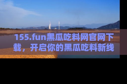155.fun黑瓜吃料网官网下载,开启你的黑瓜吃料新线路,轻松找到入口!