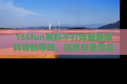 155fun黑料不打烊最新爆料导航带路,探索明星背后的秘密