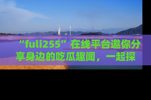 “fuli255”在线平台邀你分享身边的吃瓜趣闻,一起探索生活的小秘密!
