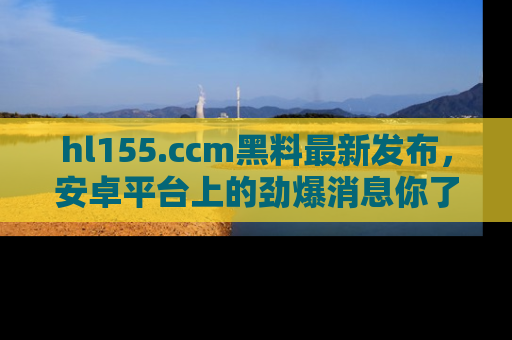 hl155.ccm黑料最新发布,安卓平台上的劲爆消息你了解了吗?