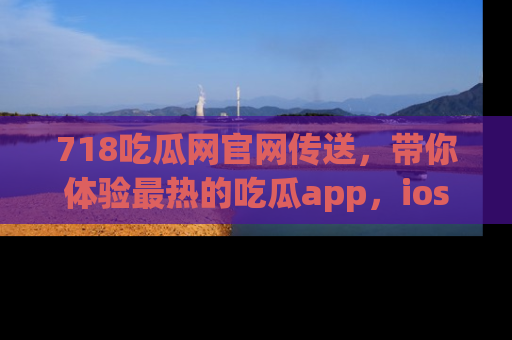 718吃瓜网官网传送,带你体验最热的吃瓜app,ios用户必备哦!