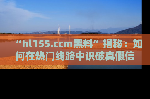 “hl155.ccm黑料”揭秘:如何在热门线路中识破真假信息