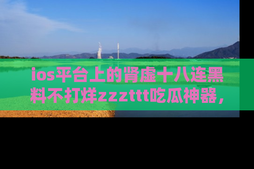 ios平台上的肾虚十八连黑料不打烊zzzttt吃瓜神器，你绝对不能错过