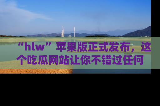“hlw”苹果版正式发布,这个吃瓜网站让你不错过任何热议话题!