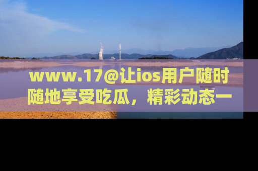 www.17@让ios用户随时随地享受吃瓜，精彩动态一手掌握