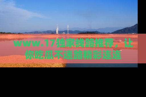 www.17独家线路推荐，让你吃瓜不迷路精彩连连