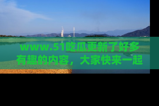 www.51吃瓜更新了好多有趣的内容，大家快来一起享受这波吃瓜热潮吧！