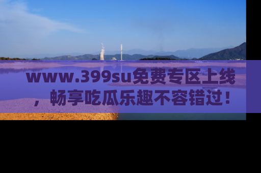 www.399su免费专区上线，畅享吃瓜乐趣不容错过！