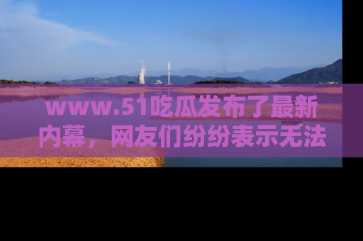 www.51吃瓜发布了最新内幕，网友们纷纷表示无法接受！