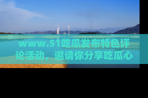 www.51吃瓜发布特色评论活动，邀请你分享吃瓜心得与看法！
