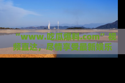 “www.吃瓜爆料.com”视频直达,尽情享受最新娱乐圈的吃瓜盛宴!